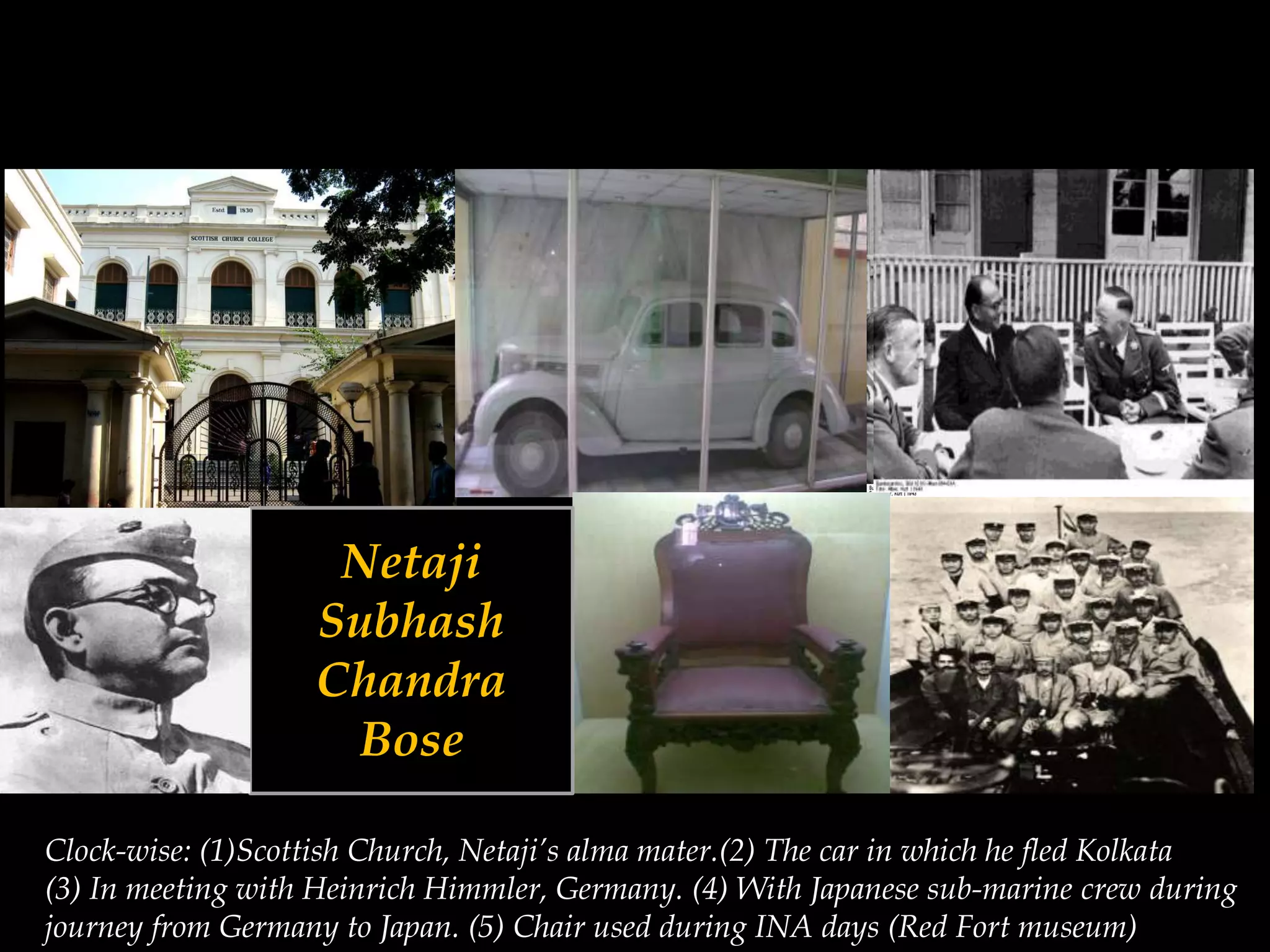 Netaji
Subhash
Chandra
Bose
Clock-wise: (1)Scottish Church, Netaji’s alma mater.(2) The car in which he fled Kolkata
(3) In meeting with Heinrich Himmler, Germany. (4) With Japanese sub-marine crew during
journey from Germany to Japan. (5) Chair used during INA days (Red Fort museum)
 