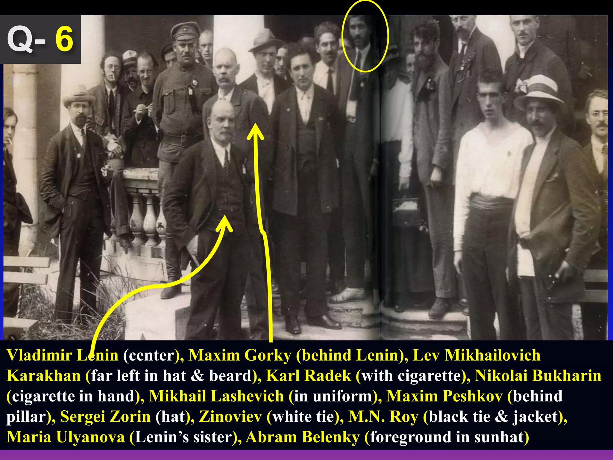 6
Vladimir Lenin (center), Maxim Gorky (behind Lenin), Lev Mikhailovich
Karakhan (far left in hat & beard), Karl Radek (with cigarette), Nikolai Bukharin
(cigarette in hand), Mikhail Lashevich (in uniform), Maxim Peshkov (behind
pillar), Sergei Zorin (hat), Zinoviev (white tie), M.N. Roy (black tie & jacket),
Maria Ulyanova (Lenin’s sister), Abram Belenky (foreground in sunhat)
 