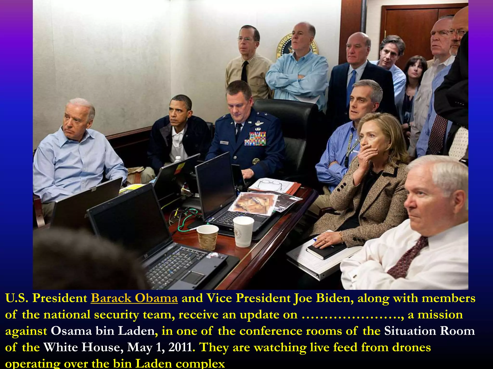 U.S. President Barack Obama and Vice President Joe Biden, along with members
of the national security team, receive an update on …………………., a mission
against Osama bin Laden, in one of the conference rooms of the Situation Room
of the White House, May 1, 2011. They are watching live feed from drones
operating over the bin Laden complex
 