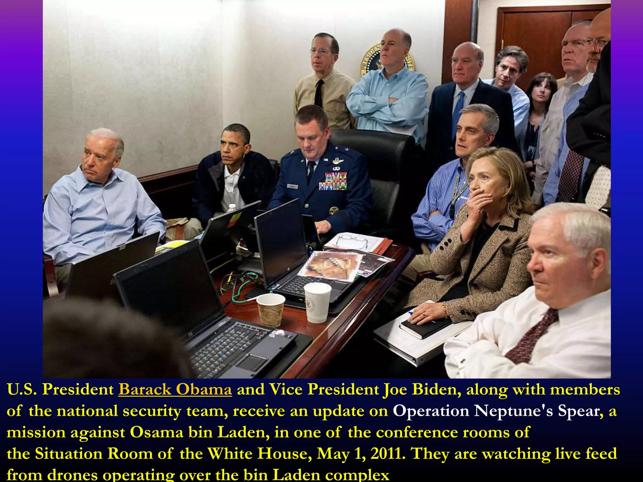 U.S. President Barack Obama and Vice President Joe Biden, along with members
of the national security team, receive an update on Operation Neptune's Spear, a
mission against Osama bin Laden, in one of the conference rooms of
the Situation Room of the White House, May 1, 2011. They are watching live feed
from drones operating over the bin Laden complex
 
