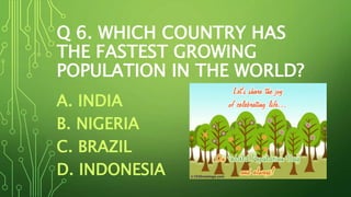 Q 6. WHICH COUNTRY HAS
THE FASTEST GROWING
POPULATION IN THE WORLD?
A. INDIA
B. NIGERIA
C. BRAZIL
D. INDONESIA
 