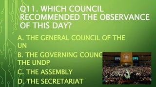 Q11. WHICH COUNCIL
RECOMMENDED THE OBSERVANCE
OF THIS DAY?
A. THE GENERAL COUNCIL OF THE
UN
B. THE GOVERNING COUNCIL OF
THE UNDP
C. THE ASSEMBLY
D. THE SECRETARIAT
 