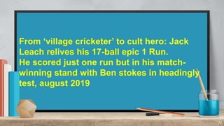 72
From ‘village cricketer’ to cult hero: Jack
Leach relives his 17-ball epic 1 Run.
He scored just one run but in his mat...
