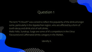 Question 1
The term "X Mouth" was coined to reflect the popularity of the drink amongst
some, particularly in the Appalachian region, who are afflicted by a form of
tooth decay and drink a lot of soft drinks.
Mello Yello, Sundrop, Surge are some of it's competitors in the Citrus
Flavoured and Caffeinated drinks category in the Market.
Identify X.
 