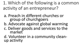 1. Which of the following is a common
activity of an entrepreneur?
a. Preach in different churches or
group of churchgoers
b. Advocate against global warming
c. Deliver goods and services to the
market
d. Volunteer in a community clean-
up activity
 
