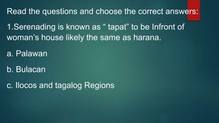 Read the questions and choose the correct answers:
1.Serenading is known as “ tapat” to be Infront of
woman’s house likely the same as harana.
a. Palawan
b. Bulacan
c. Ilocos and tagalog Regions
 