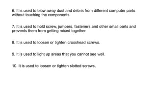 6. It is used to blow away dust and debris from different computer parts
without touching the components.
7. It is used to hold screw, jumpers, fasteners and other small parts and
prevents them from getting mixed together
8. It is used to loosen or tighten crosshead screws.
9. It is used to light up areas that you cannot see well.
10. It is used to loosen or tighten slotted screws.