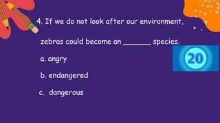 4. If we do not look after our environment,
zebras could become an ______ species.
a. angry
b. endangered
c. dangerous
 