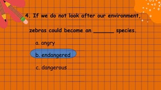 4. If we do not look after our environment,
zebras could become an ______ species.
a. angry
b. endangered
c. dangerous
 