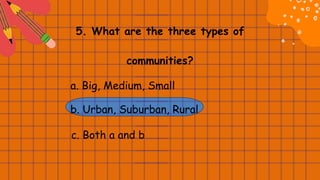 5. What are the three types of
communities?
a. Big, Medium, Small
b. Urban, Suburban, Rural
c. Both a and b
 