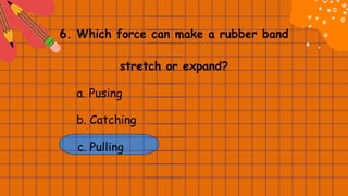 6. Which force can make a rubber band
stretch or expand?
a. Pusing
b. Catching
c. Pulling
 