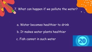 7. What can happen if we pollute the water?
a. Water becomes healthier to drink
b. It makes water plants healthier
c. Fish cannot in such water
 
