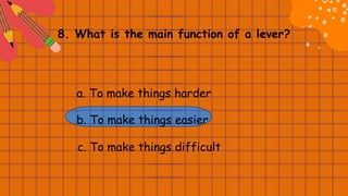 8. What is the main function of a lever?
a. To make things harder
b. To make things easier
c. To make things difficult
 