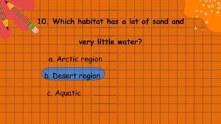 10. Which habitat has a lot of sand and
very little water?
a. Arctic region
b. Desert region
c. Aquatic
 