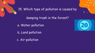 15. Which type of pollution is caused by
dumping trash in the forest?
a. Water pollution
b. Land pollution
c. Air pollution
 