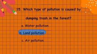 15. Which type of pollution is caused by
dumping trash in the forest?
a. Water pollution
b. Land pollution
c. Air pollution
 