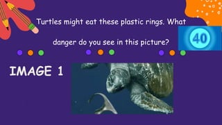 Turtles might eat these plastic rings. What
danger do you see in this picture?
IMAGE 1
 
