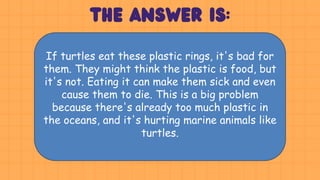 If turtles eat these plastic rings, it's bad for
them. They might think the plastic is food, but
it's not. Eating it can make them sick and even
cause them to die. This is a big problem
because there's already too much plastic in
the oceans, and it's hurting marine animals like
turtles.
 