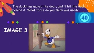 The ducklings moved the door, and it hit the duck
behind it. What force do you think was used?
IMAGE 3
 