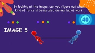 By looking at the image, can you figure out what
kind of force is being used during tug of war?
IMAGE 5
 