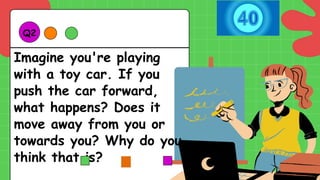 Imagine you're playing
with a toy car. If you
push the car forward,
what happens? Does it
move away from you or
towards you? Why do you
think that is?
Q2.
 