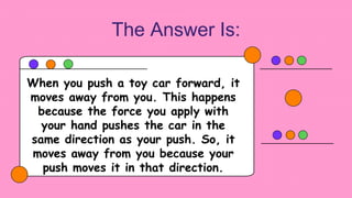 The Answer Is:
When you push a toy car forward, it
moves away from you. This happens
because the force you apply with
your hand pushes the car in the
same direction as your push. So, it
moves away from you because your
push moves it in that direction.
 
