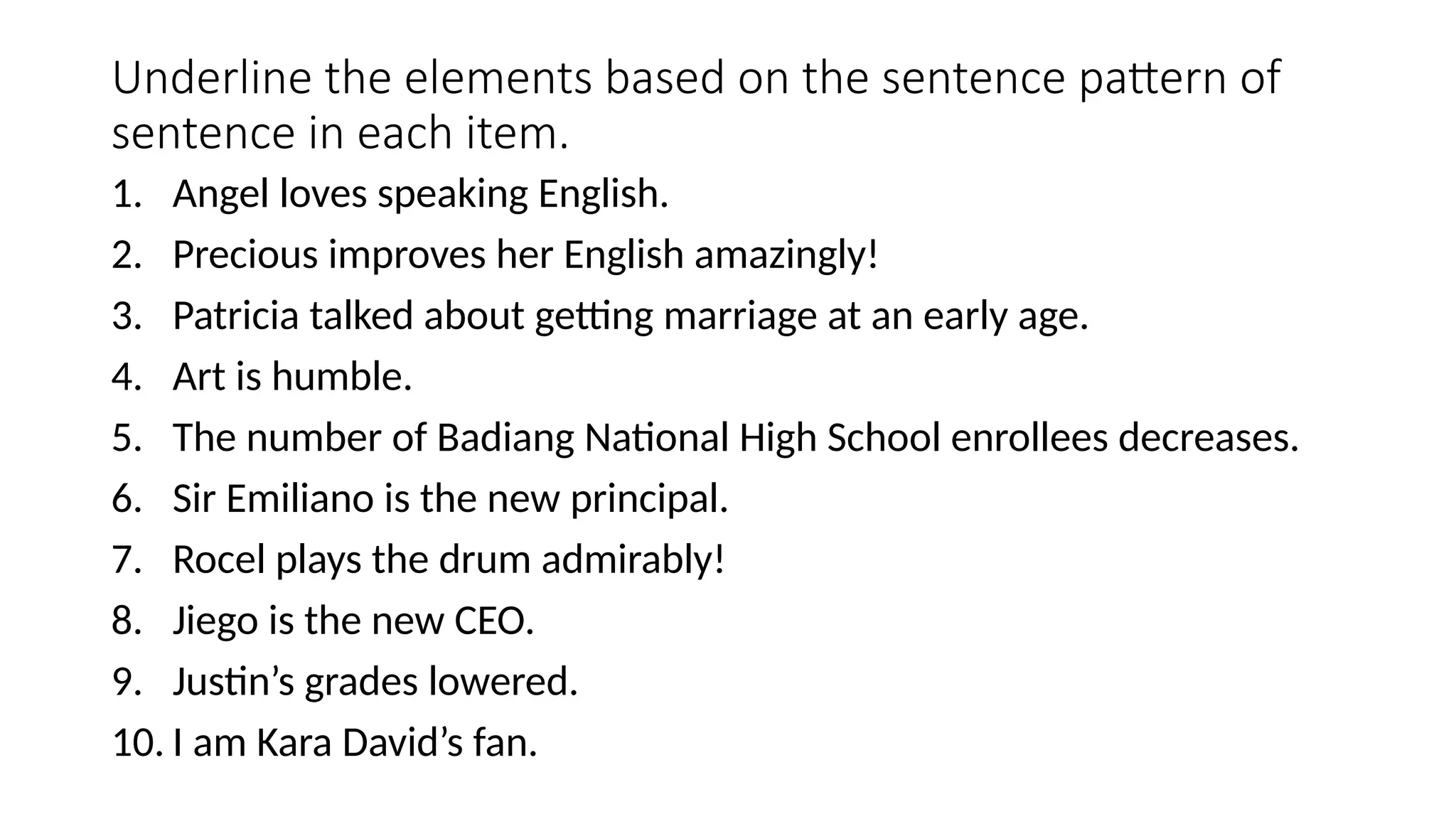 Underline the elements based on the sentence pattern of
sentence in each item.
1. Angel loves speaking English.
2. Precious improves her English amazingly!
3. Patricia talked about getting marriage at an early age.
4. Art is humble.
5. The number of Badiang National High School enrollees decreases.
6. Sir Emiliano is the new principal.
7. Rocel plays the drum admirably!
8. Jiego is the new CEO.
9. Justin’s grades lowered.
10. I am Kara David’s fan.
 