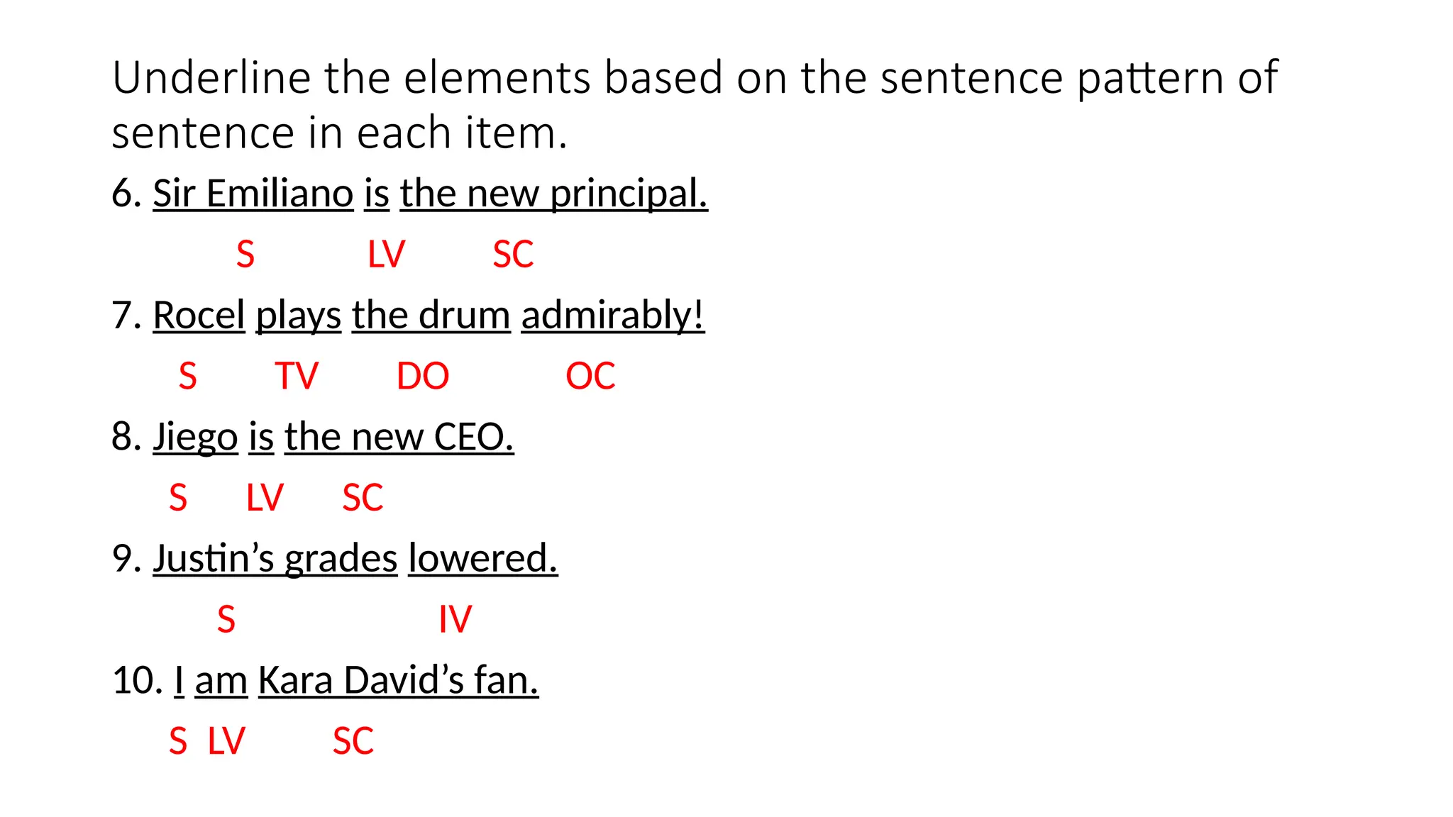 Underline the elements based on the sentence pattern of
sentence in each item.
6. Sir Emiliano is the new principal.
S LV SC
7. Rocel plays the drum admirably!
S TV DO OC
8. Jiego is the new CEO.
S LV SC
9. Justin’s grades lowered.
S IV
10. I am Kara David’s fan.
S LV SC
 