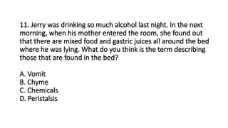 11. Jerry was drinking so much alcohol last night. In the next
morning, when his mother entered the room, she found out
that there are mixed food and gastric juices all around the bed
where he was lying. What do you think is the term describing
those that are found in the bed?
A. Vomit
B. Chyme
C. Chemicals
D. Peristalsis
 