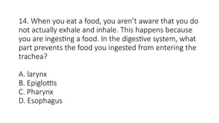 14. When you eat a food, you aren’t aware that you do
not actually exhale and inhale. This happens because
you are ingesting a food. In the digestive system, what
part prevents the food you ingested from entering the
trachea?
A. larynx
B. Epiglottis
C. Pharynx
D. Esophagus
 
