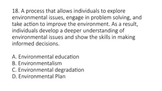18. A process that allows individuals to explore
environmental issues, engage in problem solving, and
take action to improve the environment. As a result,
individuals develop a deeper understanding of
environmental issues and show the skills in making
informed decisions.
A. Environmental education
B. Environmentalism
C. Environmental degradation
D. Environmental Plan
 