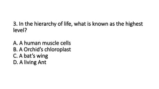 3. In the hierarchy of life, what is known as the highest
level?
A. A human muscle cells
B. A Orchid’s chloroplast
C. A bat’s wing
D. A living Ant
 