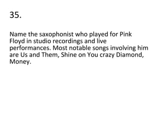 35. Name the saxophonist who played for Pink Floyd in studio recordings and live performances. Most notable songs involving him are Us and Them, Shine on You crazy Diamond, Money. 