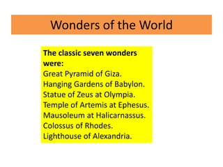 Wonders of the World
The classic seven wonders
were:
Great Pyramid of Giza.
Hanging Gardens of Babylon.
Statue of Zeus at Olympia.
Temple of Artemis at Ephesus.
Mausoleum at Halicarnassus.
Colossus of Rhodes.
Lighthouse of Alexandria.
 
