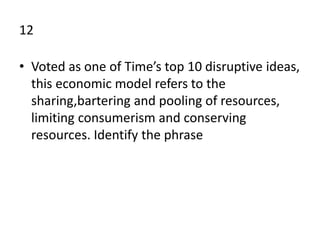 12
• Voted as one of Time’s top 10 disruptive ideas,
this economic model refers to the
sharing,bartering and pooling of resources,
limiting consumerism and conserving
resources. Identify the phrase
 