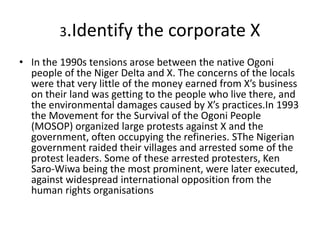 3.Identify the corporate X
• In the 1990s tensions arose between the native Ogoni
people of the Niger Delta and X. The concerns of the locals
were that very little of the money earned from X’s business
on their land was getting to the people who live there, and
the environmental damages caused by X’s practices.In 1993
the Movement for the Survival of the Ogoni People
(MOSOP) organized large protests against X and the
government, often occupying the refineries. SThe Nigerian
government raided their villages and arrested some of the
protest leaders. Some of these arrested protesters, Ken
Saro-Wiwa being the most prominent, were later executed,
against widespread international opposition from the
human rights organisations
 