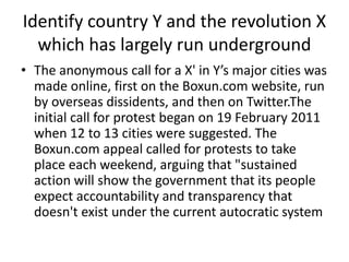 Identify country Y and the revolution X
which has largely run underground
• The anonymous call for a X' in Y’s major cities was
made online, first on the Boxun.com website, run
by overseas dissidents, and then on Twitter.The
initial call for protest began on 19 February 2011
when 12 to 13 cities were suggested. The
Boxun.com appeal called for protests to take
place each weekend, arguing that "sustained
action will show the government that its people
expect accountability and transparency that
doesn't exist under the current autocratic system
 