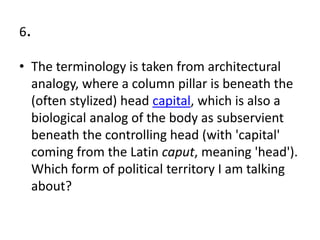 6.
• The terminology is taken from architectural
analogy, where a column pillar is beneath the
(often stylized) head capital, which is also a
biological analog of the body as subservient
beneath the controlling head (with 'capital'
coming from the Latin caput, meaning 'head').
Which form of political territory I am talking
about?
 
