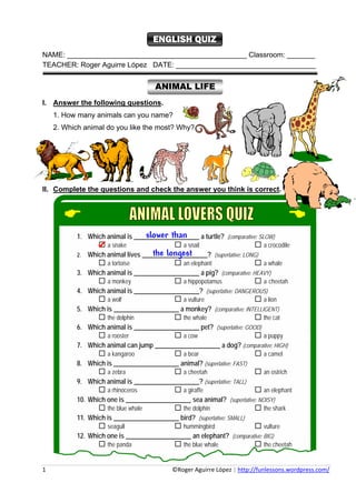 ENGLISH QUIZ
NAME: _____________________________________________ Classroom: _______
TEACHER: Roger Aguirre López DATE: ___________________________________


                                                       ANIMAL LIFE
I. Answer the following questions.
     1. How many animals can you name?
     2. Which animal do you like the most? Why?




II. Complete the questions and check the answer you think is correct.




                                       slower than
                1. Which animal is ____________________ a turtle? (comparative: SLOW)
                            a snake                             a snail                                a crocodile
                2.                          the longest
                      Which animal lives ____________________? (superlative: LONG)
                            a tortoise                          an elephant                            a whale
                3. Which animal is ____________________ a pig? (comparative: HEAVY)
                            a monkey                            a hippopotamus                         a cheetah
                4. Which animal is ____________________? (superlative: DANGEROUS)
                            a wolf                              a vulture                              a lion
                5. Which is ____________________ a monkey? (comparative: INTELLIGENT)
                            the dolphin                         the whale                              the cat
                6. Which animal is ____________________ pet? (superlative: GOOD)
                            a rooster                           a cow                                  a puppy
                7. Which animal can jump ____________________ a dog? (comparative: HIGH)
                            a kangaroo                          a bear                                 a camel
                8. Which is ____________________ animal? (superlative: FAST)
                            a zebra                             a cheetah                              an ostrich
                9. Which animal is ____________________? (superlative: TALL)
                            a rhinoceros                        a giraffe                              an elephant
                10. Which one is ____________________ sea animal? (superlative: NOISY)
                            the blue whale                      the dolphin                            the shark
                11. Which is ____________________ bird? (superlative: SMALL)
                            seagull                             hummingbird                            vulture
                12. Which one is ____________________ an elephant? (comparative: BIG)
                            the panda                           the blue whale                         the cheetah


1                                                                                     ©Roger Aguirre López | http://funlessons.wordpress.com/ 
 