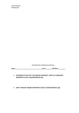Lexical Analysis
Reading Quiz
By Ingrid Bello and Margarita Morales
Name:_____________________________________Score: ________/30 Mark:__________
1 ACCORDING TO THE TEXT “THE ENGLISH LANGUAGE”. WHAT IS A LANGUAGE?
MENTION AT LEAST 3 CHARACTERISTICS 3pts
2 WHAT “ENGLISH” MEANS? MENTION AT LEAST 2 CHARACTERISTICS. 2pts
 