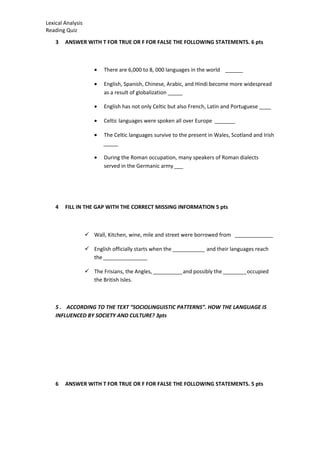 Lexical Analysis
Reading Quiz
3 ANSWER WITH T FOR TRUE OR F FOR FALSE THE FOLLOWING STATEMENTS. 6 pts
• There are 6,000 to 8, 000 languages in the world ______
• English, Spanish, Chinese, Arabic, and Hindi become more widespread
as a result of globalization _____
• English has not only Celtic but also French, Latin and Portuguese ____
• Celtic languages were spoken all over Europe _______
• The Celtic languages survive to the present in Wales, Scotland and Irish
_____
• During the Roman occupation, many speakers of Roman dialects
served in the Germanic army ___
4 FILL IN THE GAP WITH THE CORRECT MISSING INFORMATION 5 pts
 Wall, Kitchen, wine, mile and street were borrowed from _____________
 English officially starts when the ___________ and their languages reach
the _______________
 The Frisians, the Angles, __________and possibly the ________occupied
the British Isles.
5 . ACCORDING TO THE TEXT “SOCIOLINGUISTIC PATTERNS”. HOW THE LANGUAGE IS
INFLUENCED BY SOCIETY AND CULTURE? 3pts
6 ANSWER WITH T FOR TRUE OR F FOR FALSE THE FOLLOWING STATEMENTS. 5 pts
 