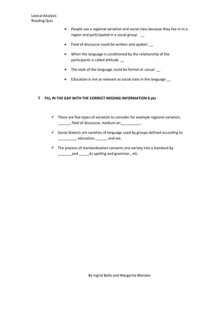 Lexical Analysis
Reading Quiz
• People use a regional variation and social class because they live in in a
region and participated in a social group __
• Field of discourse could be written and spoken __
• When the language is conditioned by the relationship of the
participants is called attitude __
• The style of the language could be formal or casual __
• Education is not as relevant as social class in the language __
7 FILL IN THE GAP WITH THE CORRECT MISSING INFORMATION 6 pts
 There are five types of variation to consider for example regional variation,
______, field of discourse, medium an__________.
 Social dialects are varieties of language used by groups defined according to
_________, education, _____, and sex .
 The process of standardization converts one variety into a standard by
_______and _____its spelling and grammar., etc.
By Ingrid Bello and Margarita Morales
 