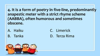 4. It is a form of poetry in five-line, predominantly
anapestic meter with a strict rhyme scheme
(AABBA), often humorous and sometimes
obscene.
A. Haiku
B. Tanka
C. Limerick
D. Terza Rima
 