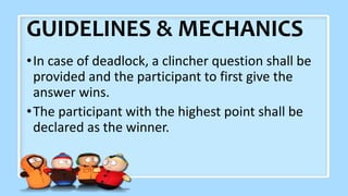 GUIDELINES & MECHANICS
•In case of deadlock, a clincher question shall be
provided and the participant to first give the
answer wins.
•The participant with the highest point shall be
declared as the winner.
 