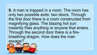 2. What did the baby corn
say to its mother?
9. A man is trapped in a room. The room has
only two possible exits: two doors. Through
the first door there is a room constructed from
magnifying glass. The blazing hot sun
instantly fries anything or anyone that enters.
Through the second door there is a fire-
breathing dragon. How does the man
escape?
 