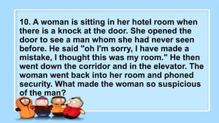 2. What did the baby corn
say to its mother?
10. A woman is sitting in her hotel room when
there is a knock at the door. She opened the
door to see a man whom she had never seen
before. He said "oh I'm sorry, I have made a
mistake, I thought this was my room." He then
went down the corridor and in the elevator. The
woman went back into her room and phoned
security. What made the woman so suspicious
of the man?
 