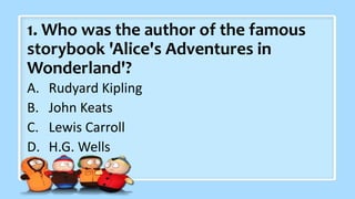 1. Who was the author of the famous
storybook 'Alice's Adventures in
Wonderland'?
A. Rudyard Kipling
B. John Keats
C. Lewis Carroll
D. H.G. Wells
 