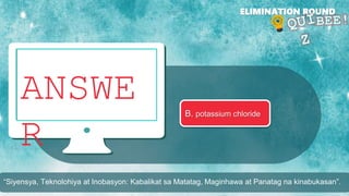 ANSWE
R
ELIMINATION ROUND
B. potassium chloride
“Siyensya, Teknolohiya at Inobasyon: Kabalikat sa Matatag, Maginhawa at Panatag na kinabukasan”.
 