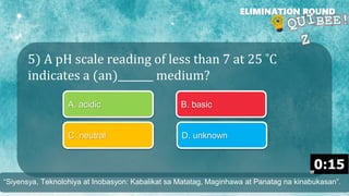 5) A pH scale reading of less than 7 at 25 ˚C
indicates a (an)_______ medium?
ELIMINATION ROUND
A. acidic B. basic
C. neutral D. unknown
“Siyensya, Teknolohiya at Inobasyon: Kabalikat sa Matatag, Maginhawa at Panatag na kinabukasan”.
 