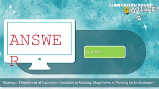 ANSWE
R
ELIMINATION ROUND
A. acidic
“Siyensya, Teknolohiya at Inobasyon: Kabalikat sa Matatag, Maginhawa at Panatag na kinabukasan”.
 